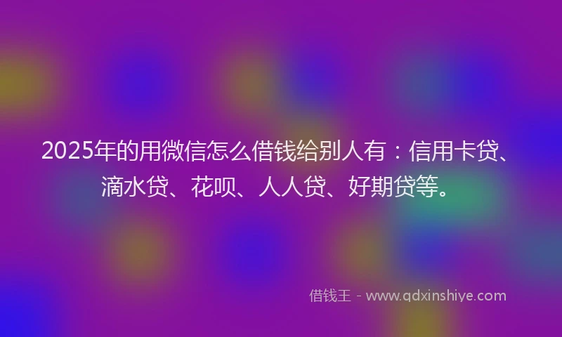 2025年的用微信怎么借钱给别人有：信用卡贷、滴水贷、花呗、人人贷、好期贷等。