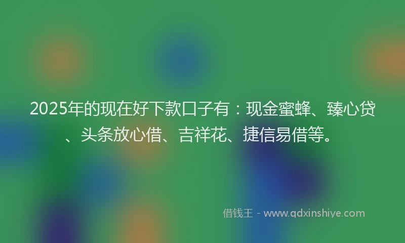 2025年的现在好下款口子有：现金蜜蜂、臻心贷、头条放心借、吉祥花、捷信易借等。