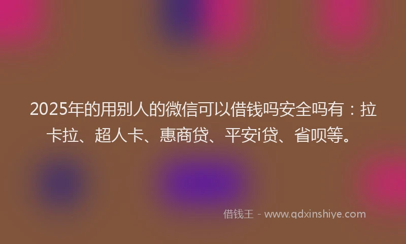 2025年的用别人的微信可以借钱吗安全吗有：拉卡拉、超人卡、惠商贷、平安i贷、省呗等。