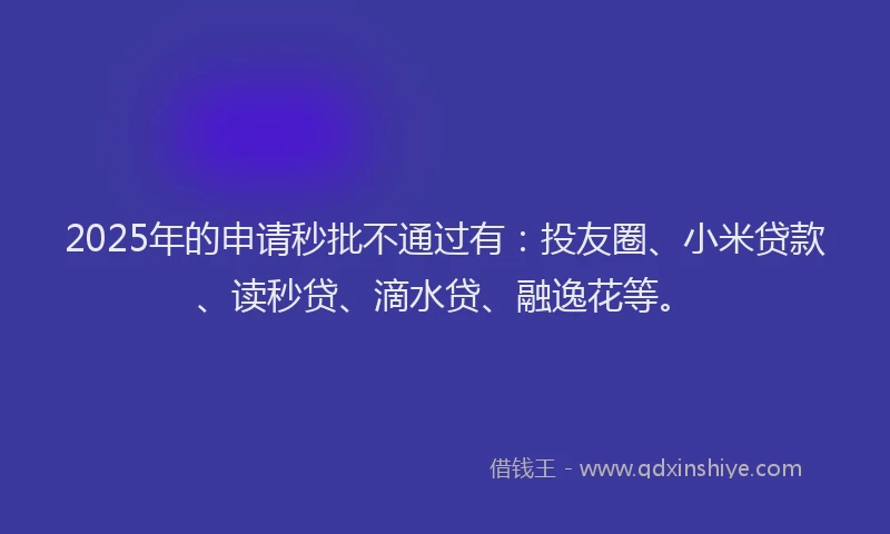 2025年的申请秒批不通过有：投友圈、小米贷款、读秒贷、滴水贷、融逸花等。