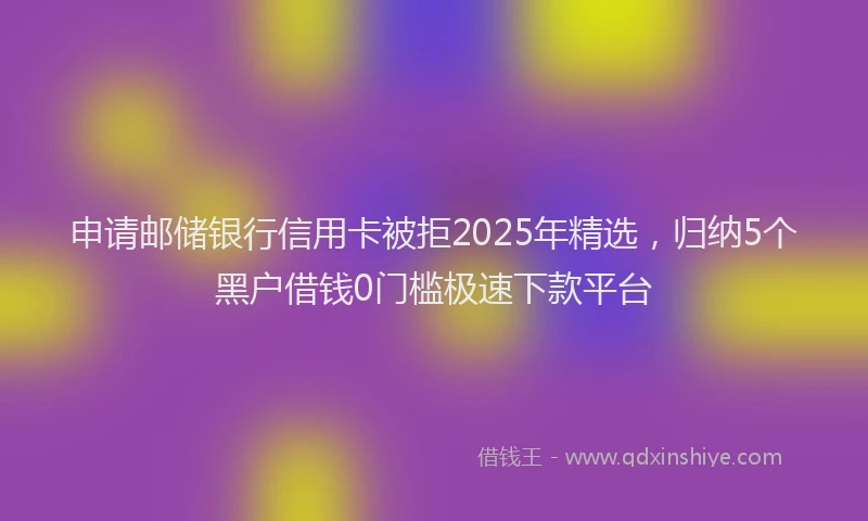 申请邮储银行信用卡被拒2025年精选，归纳5个黑户借钱0门槛极速下款平台