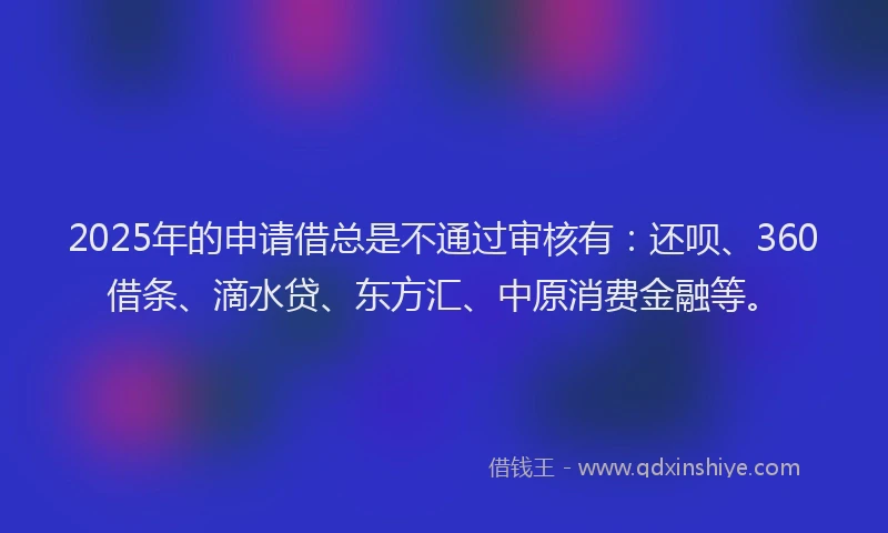 2025年的申请借总是不通过审核有：还呗、360借条、滴水贷、东方汇、中原消费金融等。
