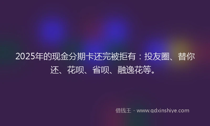 2025年的现金分期卡还完被拒有：投友圈、替你还、花呗、省呗、融逸花等。