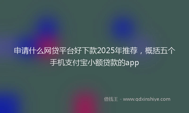 申请什么网贷平台好下款2025年推荐，概括五个手机支付宝小额贷款的app