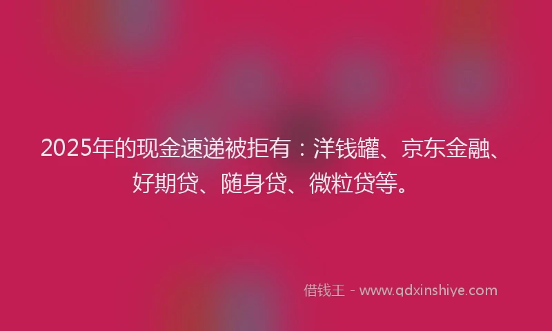 2025年的现金速递被拒有：洋钱罐、京东金融、好期贷、随身贷、微粒贷等。