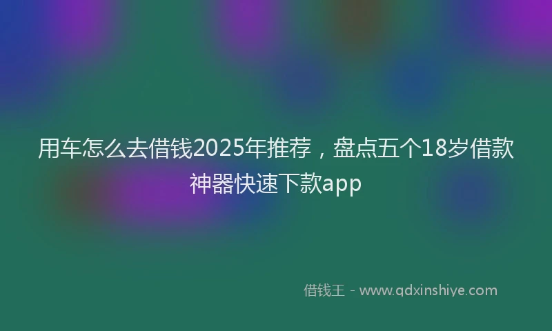 用车怎么去借钱2025年推荐，盘点五个18岁借款神器快速下款app