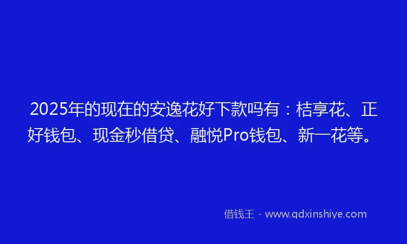 2025年的现在的安逸花好下款吗有：桔享花、正好钱包、现金秒借贷、融悦Pro钱包、新一花等。