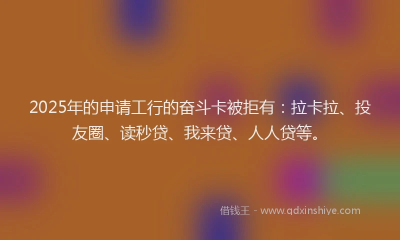 2025年的申请工行的奋斗卡被拒有：拉卡拉、投友圈、读秒贷、我来贷、人人贷等。