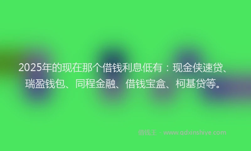 2025年的现在那个借钱利息低有：现金侠速贷、瑞盈钱包、同程金融、借钱宝盒、柯基贷等。