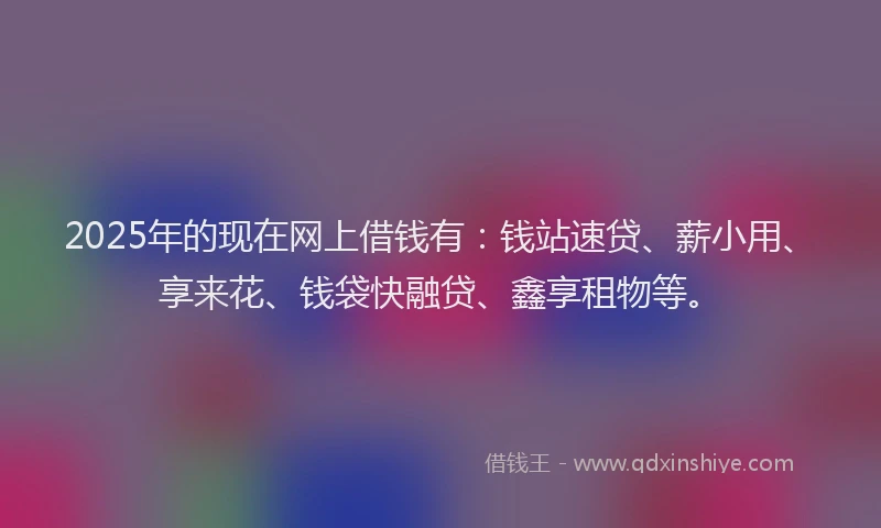 2025年的现在网上借钱有：钱站速贷、薪小用、享来花、钱袋快融贷、鑫享租物等。