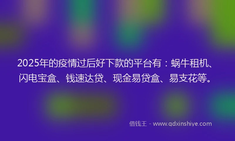 2025年的疫情过后好下款的平台有：蜗牛租机、闪电宝盒、钱速达贷、现金易贷盒、易支花等。
