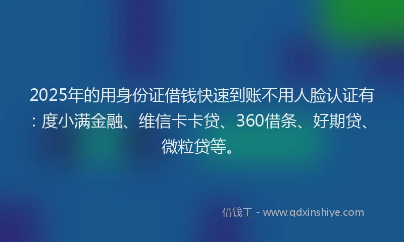 2025年的用身份证借钱快速到账不用人脸认证有：度小满金融、维信卡卡贷、360借条、好期贷、微粒贷等。