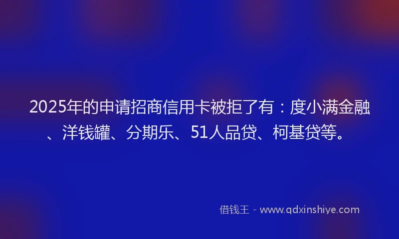 2025年的申请招商信用卡被拒了有：度小满金融、洋钱罐、分期乐、51人品贷、柯基贷等。