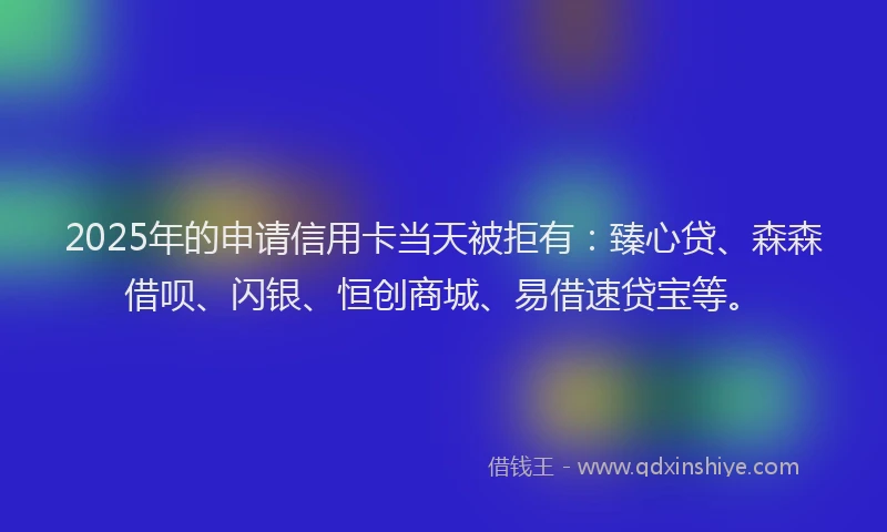 2025年的申请信用卡当天被拒有：臻心贷、森森借呗、闪银、恒创商城、易借速贷宝等。