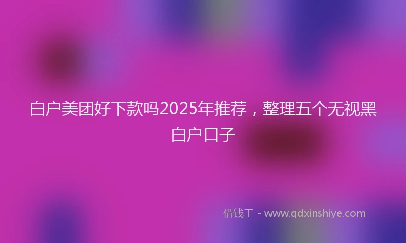 白户美团好下款吗2025年推荐，整理五个无视黑白户口子