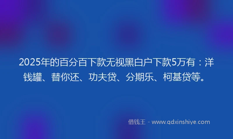 2025年的百分百下款无视黑白户下款5万有：洋钱罐、替你还、功夫贷、分期乐、柯基贷等。