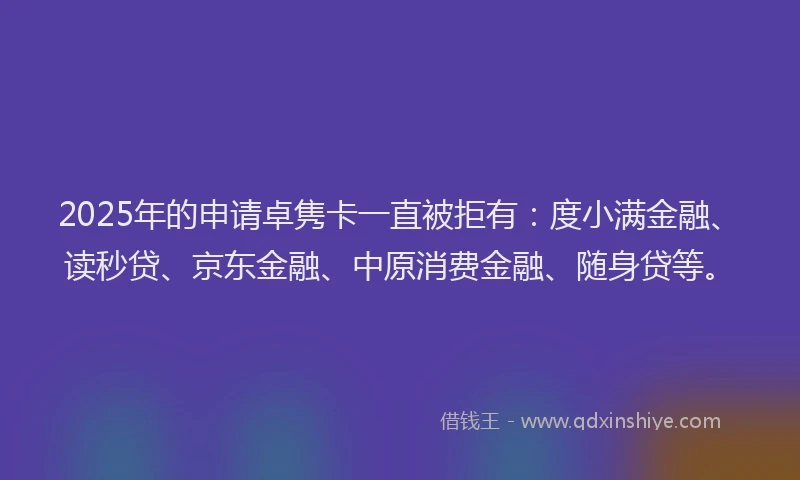 2025年的申请卓隽卡一直被拒有：度小满金融、读秒贷、京东金融、中原消费金融、随身贷等。