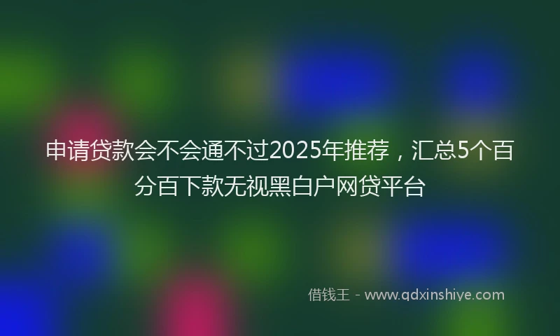 申请贷款会不会通不过2025年推荐，汇总5个百分百下款无视黑白户网贷平台