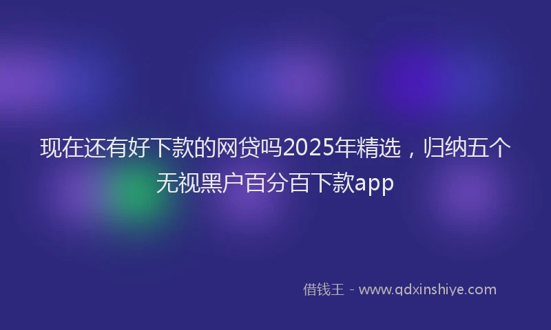 现在还有好下款的网贷吗2025年精选，归纳五个无视黑户百分百下款app