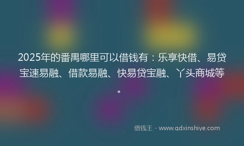 2025年的番禺哪里可以借钱有：乐享快借、易贷宝速易融、借款易融、快易贷宝融、丫头商城等。