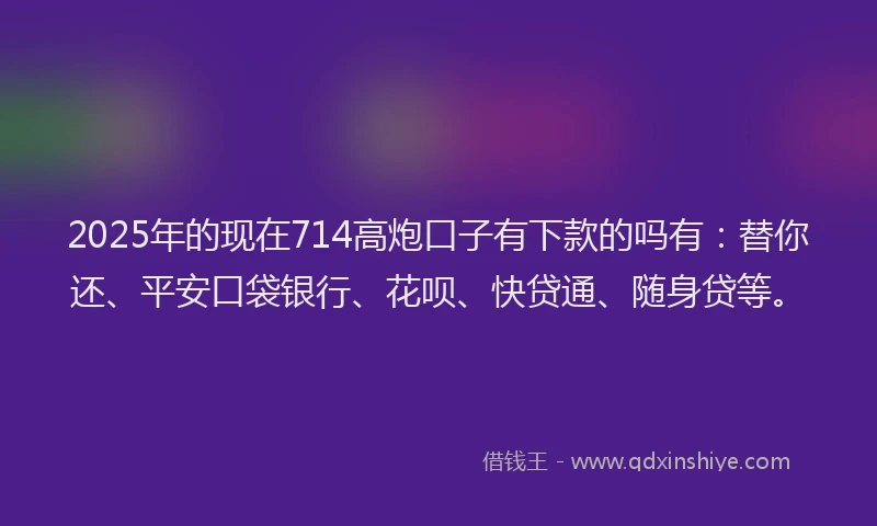 2025年的现在714高炮口子有下款的吗有：替你还、平安口袋银行、花呗、快贷通、随身贷等。