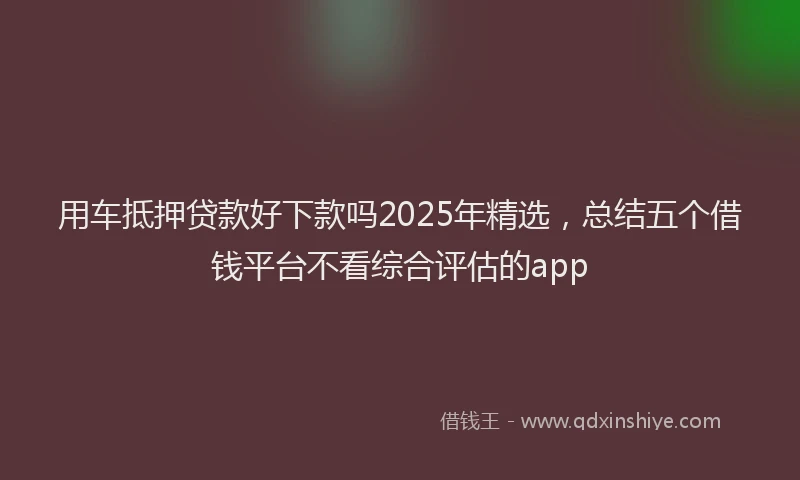 用车抵押贷款好下款吗2025年精选，总结五个借钱平台不看综合评估的app