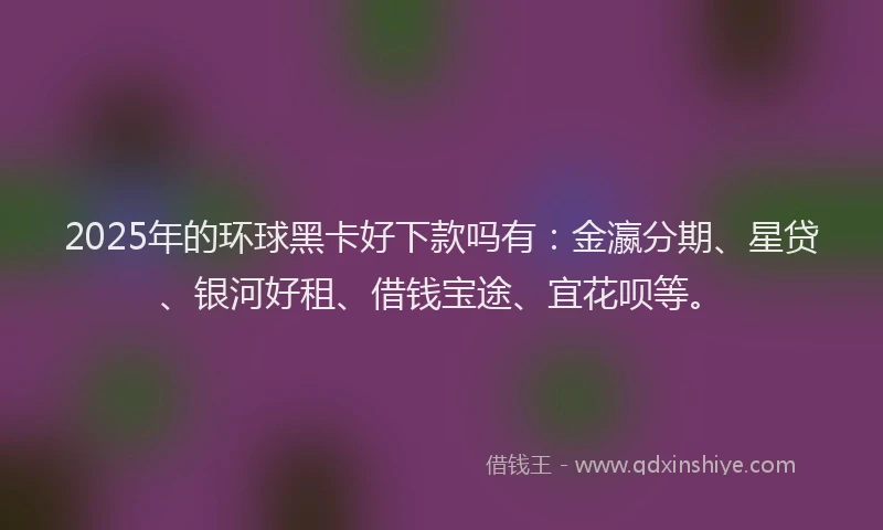 2025年的环球黑卡好下款吗有：金瀛分期、星贷、银河好租、借钱宝途、宜花呗等。