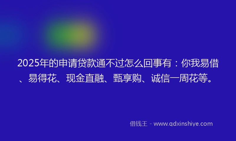 2025年的申请贷款通不过怎么回事有：你我易借、易得花、现金直融、甄享购、诚信一周花等。