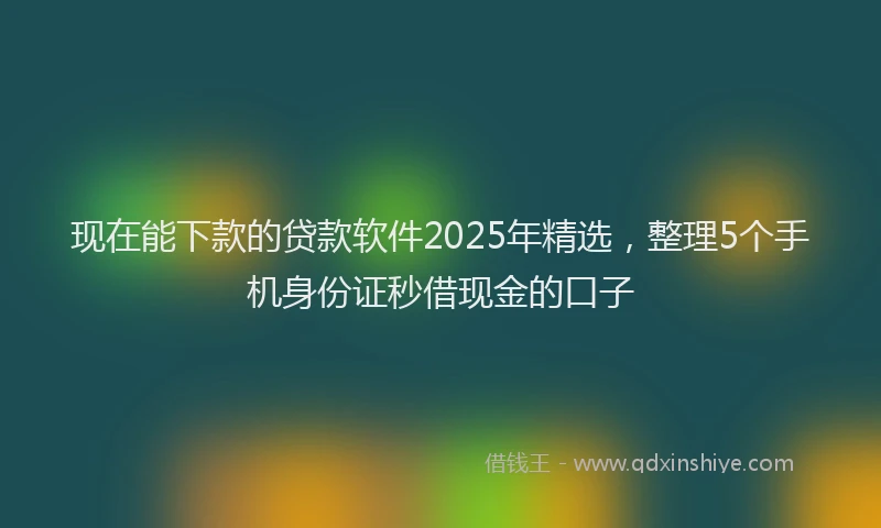 现在能下款的贷款软件2025年精选，整理5个手机身份证秒借现金的口子