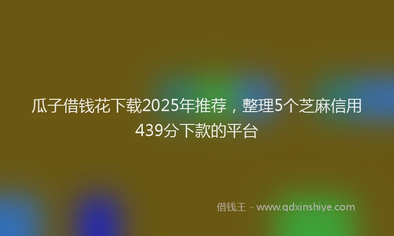 瓜子借钱花下载2025年推荐，整理5个芝麻信用439分下款的平台