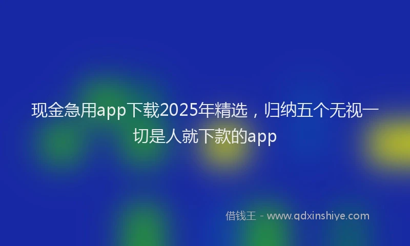 现金急用app下载2025年精选，归纳五个无视一切是人就下款的app