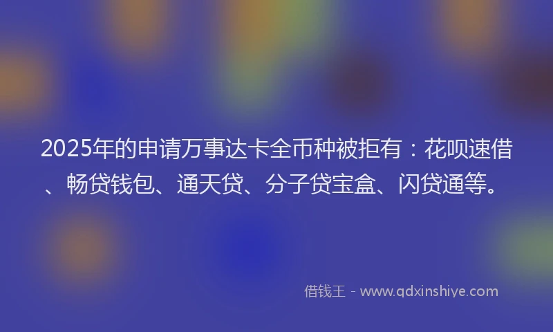 2025年的申请万事达卡全币种被拒有：花呗速借、畅贷钱包、通天贷、分子贷宝盒、闪贷通等。