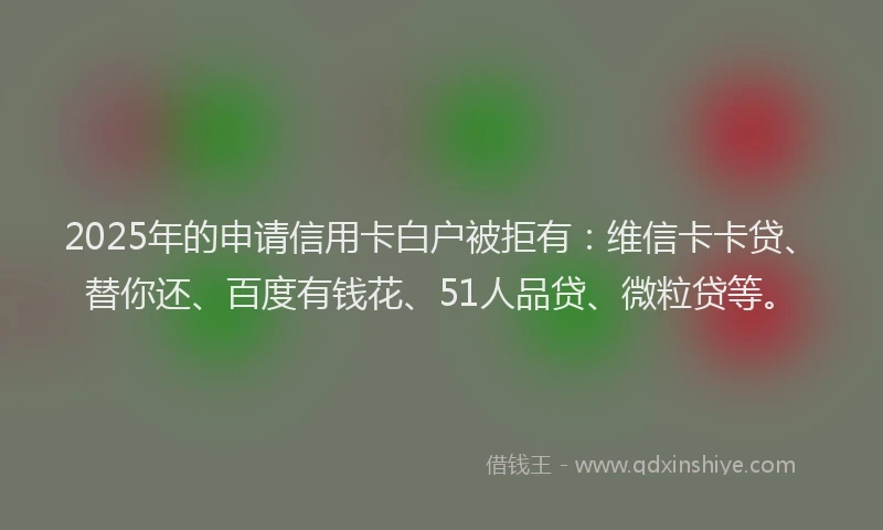 2025年的申请信用卡白户被拒有：维信卡卡贷、替你还、百度有钱花、51人品贷、微粒贷等。