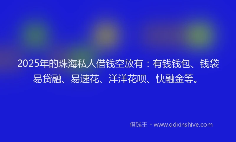 2025年的珠海私人借钱空放有：有钱钱包、钱袋易贷融、易速花、洋洋花呗、快融金等。