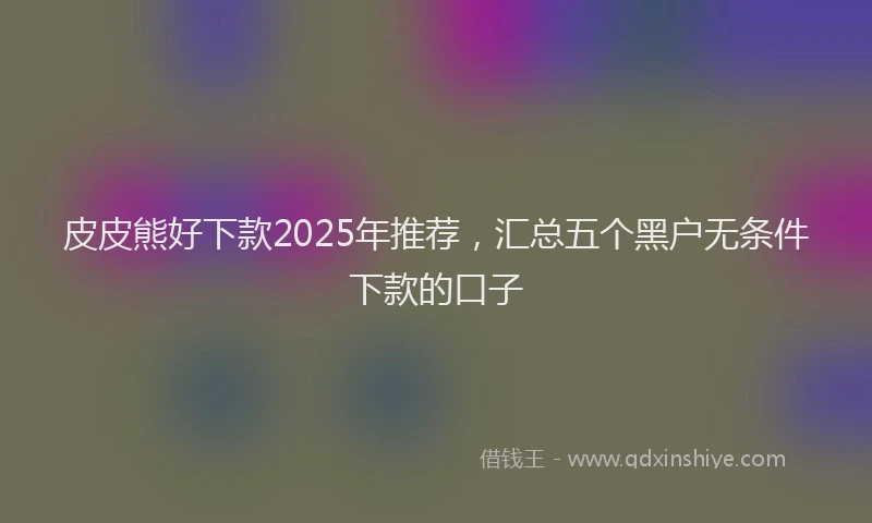 皮皮熊好下款2025年推荐，汇总五个黑户无条件下款的口子