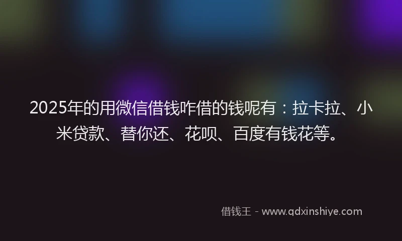 2025年的用微信借钱咋借的钱呢有：拉卡拉、小米贷款、替你还、花呗、百度有钱花等。