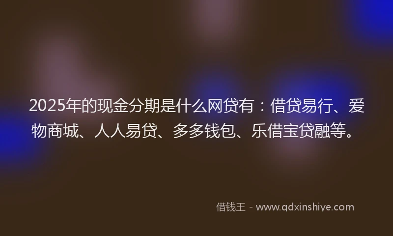 2025年的现金分期是什么网贷有：借贷易行、爱物商城、人人易贷、多多钱包、乐借宝贷融等。