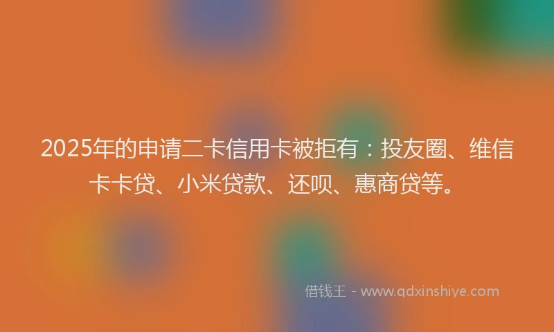 2025年的申请二卡信用卡被拒有：投友圈、维信卡卡贷、小米贷款、还呗、惠商贷等。