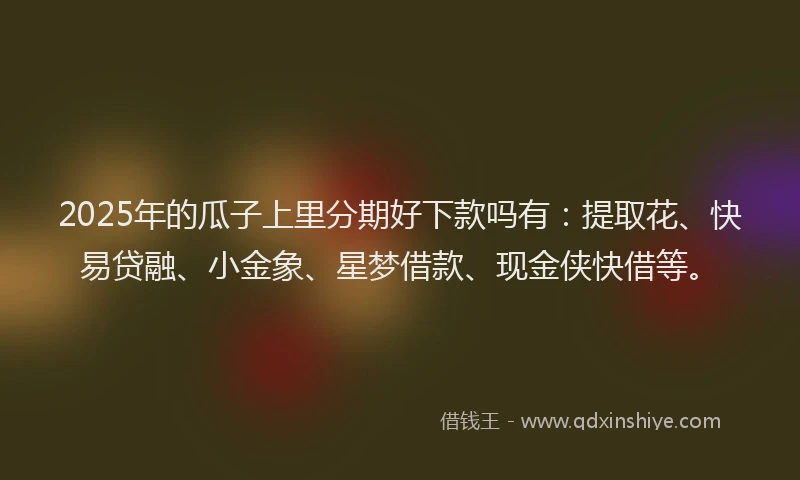 2025年的瓜子上里分期好下款吗有：提取花、快易贷融、小金象、星梦借款、现金侠快借等。