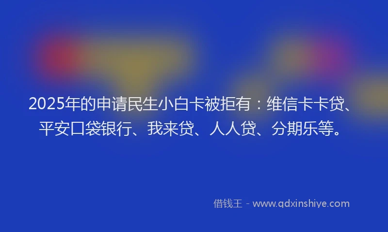 2025年的申请民生小白卡被拒有：维信卡卡贷、平安口袋银行、我来贷、人人贷、分期乐等。