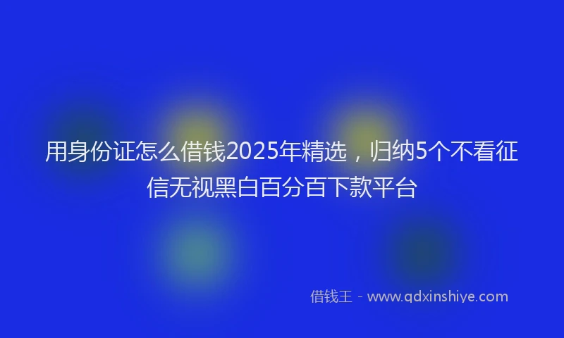 用身份证怎么借钱2025年精选，归纳5个不看征信无视黑白百分百下款平台