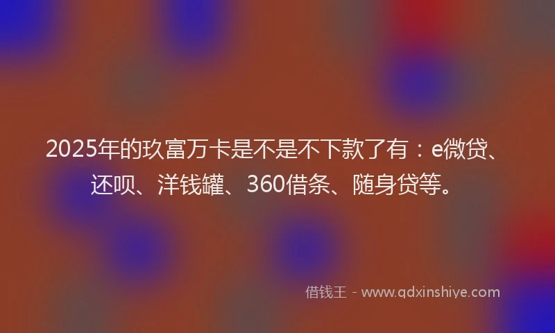 2025年的玖富万卡是不是不下款了有：e微贷、还呗、洋钱罐、360借条、随身贷等。