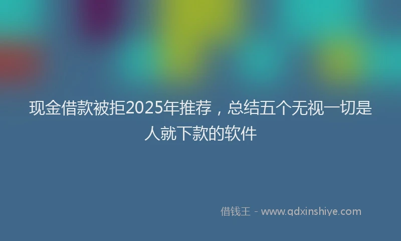 现金借款被拒2025年推荐，总结五个无视一切是人就下款的软件