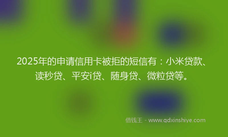 2025年的申请信用卡被拒的短信有：小米贷款、读秒贷、平安i贷、随身贷、微粒贷等。