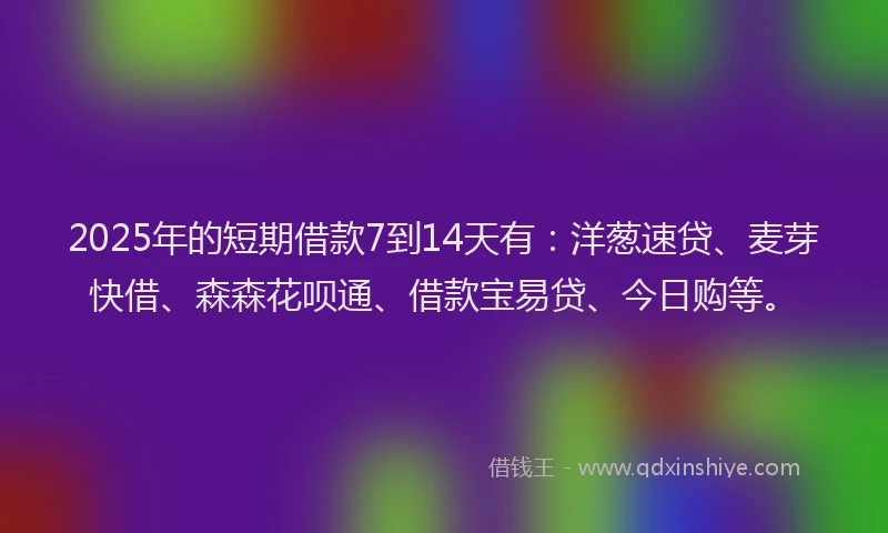 2025年的短期借款7到14天有：洋葱速贷、麦芽快借、森森花呗通、借款宝易贷、今日购等。