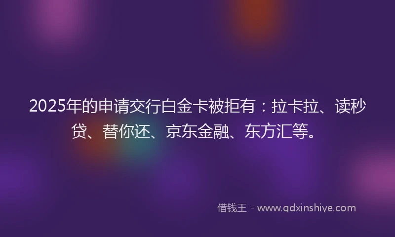 2025年的申请交行白金卡被拒有：拉卡拉、读秒贷、替你还、京东金融、东方汇等。