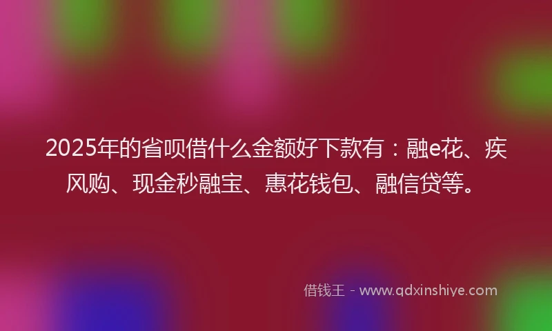 2025年的省呗借什么金额好下款有：融e花、疾风购、现金秒融宝、惠花钱包、融信贷等。