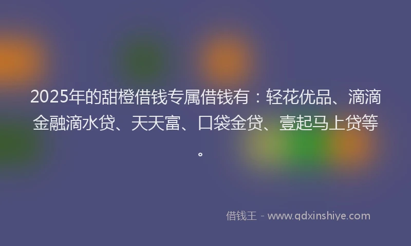 2025年的甜橙借钱专属借钱有：轻花优品、滴滴金融滴水贷、天天富、口袋金贷、壹起马上贷等。