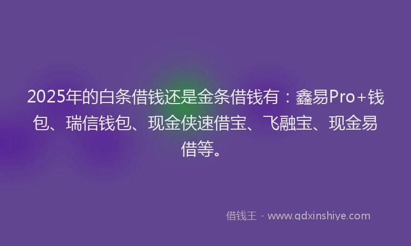 2025年的白条借钱还是金条借钱有：鑫易Pro+钱包、瑞信钱包、现金侠速借宝、飞融宝、现金易借等。
