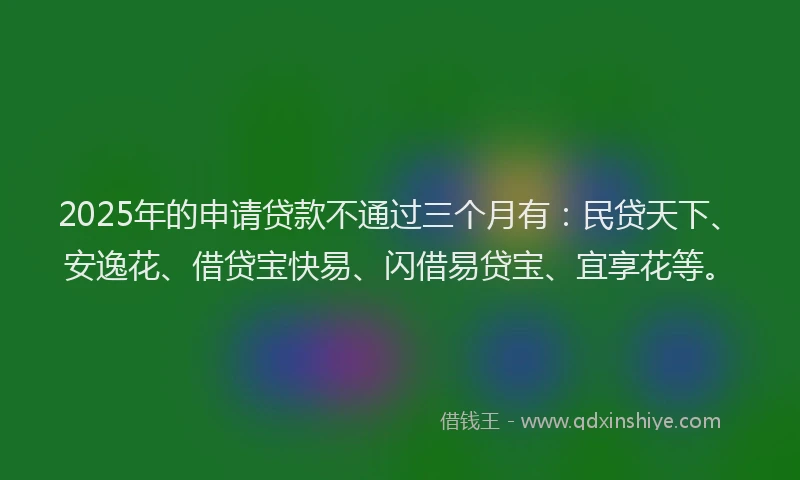 2025年的申请贷款不通过三个月有：民贷天下、安逸花、借贷宝快易、闪借易贷宝、宜享花等。